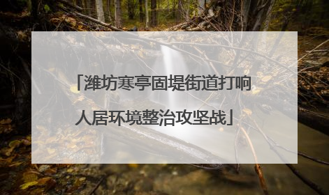 潍坊寒亭固堤街道打响人居环境整治攻坚战