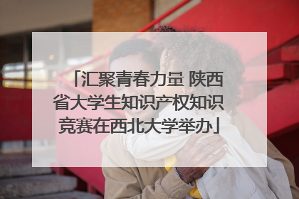 汇聚青春力量 陕西省大学生知识产权知识竞赛在西北大学举办