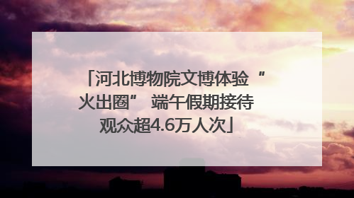 河北博物院文博体验“火出圈” 端午假期接待观众超4.6万人次