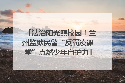 法治阳光照校园！兰州监狱民警“反霸凌课堂”点燃少年自护力