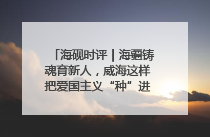 海砚时评｜海疆铸魂育新人，威海这样把爱国主义“种”进年轻人心里