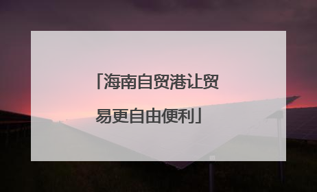 海南自贸港让贸易更自由便利