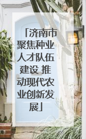 济南市聚焦种业人才队伍建设 推动现代农业创新发展
