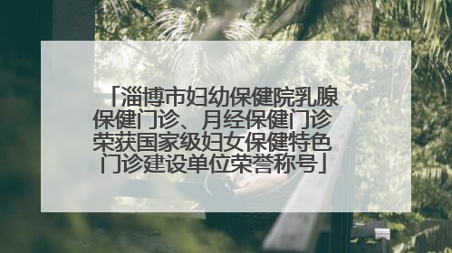 淄博市妇幼保健院乳腺保健门诊、月经保健门诊荣获国家级妇女保健特色门诊建设单位荣誉称号