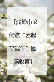 淄博市文化馆“艺起享端午”圆满收官