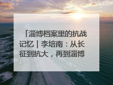 淄博档案里的抗战记忆｜李培南：从长征到抗大，再到淄博的革命足迹