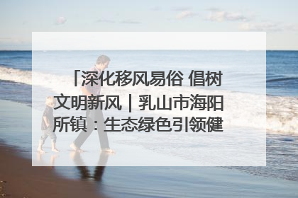 深化移风易俗 倡树文明新风｜乳山市海阳所镇：生态绿色引领健康生活新时尚