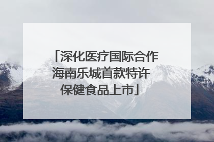深化医疗国际合作 海南乐城首款特许保健食品上市