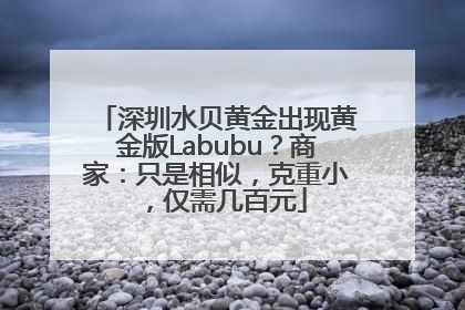 深圳水贝黄金出现黄金版Labubu？商家：只是相似，克重小，仅需几百元