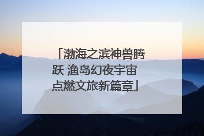 渤海之滨神兽腾跃 渔岛幻夜宇宙点燃文旅新篇章