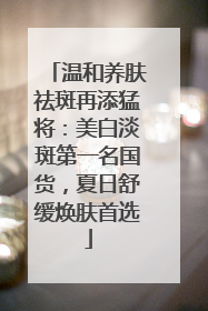 温和养肤祛斑再添猛将：美白淡斑第一名国货，夏日舒缓焕肤首选