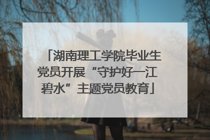 湖南理工学院毕业生党员开展“守护好一江碧水”主题党员教育