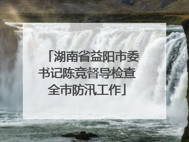 湖南省益阳市委书记陈竞督导检查全市防汛工作