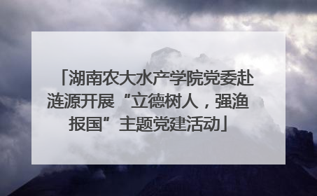 湖南农大水产学院党委赴涟源开展“立德树人，强渔报国”主题党建活动