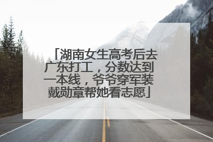 湖南女生高考后去广东打工，分数达到一本线，爷爷穿军装戴勋章帮她看志愿