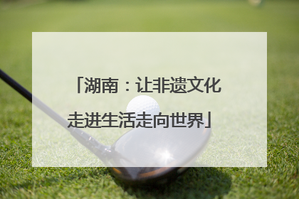 湖南：让非遗文化走进生活走向世界