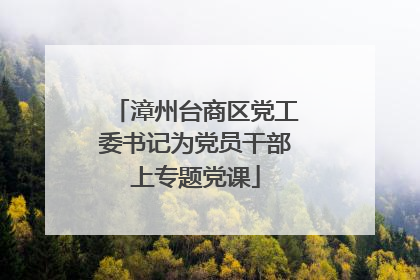 漳州台商区党工委书记为党员干部上专题党课