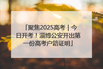 聚焦2025高考｜今日开考！淄博公安开出第一份高考户籍证明