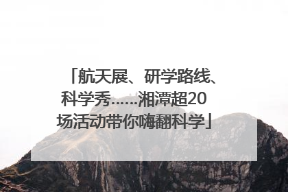 航天展、研学路线、科学秀……湘潭超20场活动带你嗨翻科学