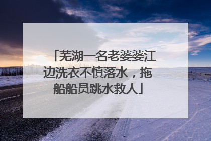 芜湖一名老婆婆江边洗衣不慎落水，拖船船员跳水救人