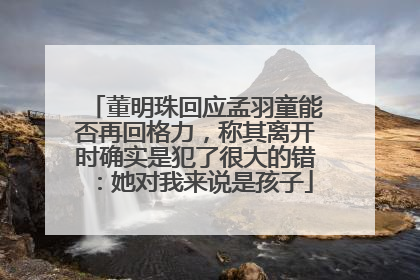 董明珠回应孟羽童能否再回格力，称其离开时确实是犯了很大的错：她对我来说是孩子
