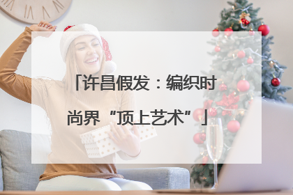 许昌假发：编织时尚界“顶上艺术”