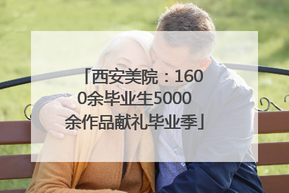 西安美院：1600余毕业生5000余作品献礼毕业季