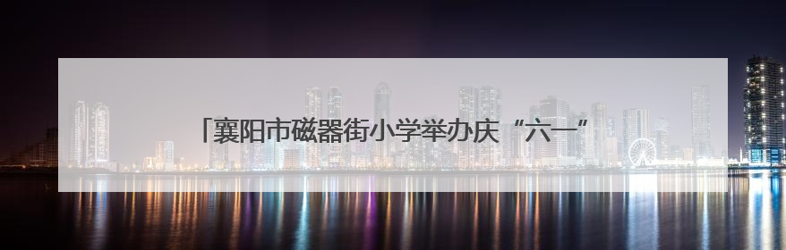 襄阳市磁器街小学举办庆“六一”文艺展演暨心理健康教育月活动