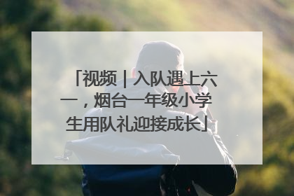 视频｜入队遇上六一，烟台一年级小学生用队礼迎接成长