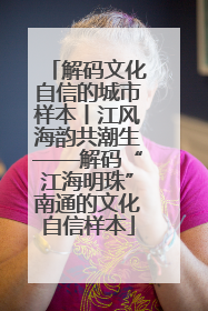 解码文化自信的城市样本丨江风海韵共潮生——解码“江海明珠”南通的文化自信样本