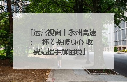 运营视窗丨永州高速：一杯姜茶暖身心 收费站援手解困境