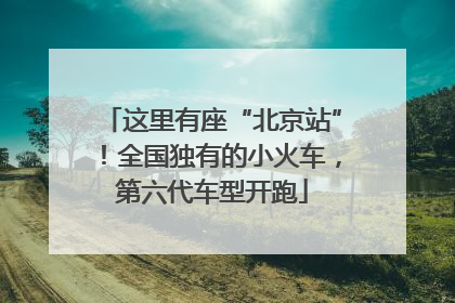 这里有座“北京站”！全国独有的小火车，第六代车型开跑