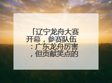 辽宁龙舟大赛开幕，参赛队伍：广东龙舟厉害，但贡献笑点的还是辽宁龙舟