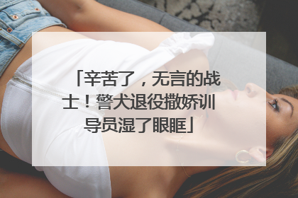 辛苦了，无言的战士！警犬退役撒娇训导员湿了眼眶