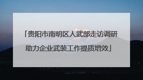 贵阳市南明区人武部走访调研 助力企业武装工作提质增效