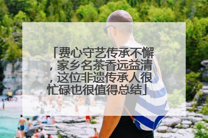 费心守艺传承不懈，家乡名茶香远益清，这位非遗传承人很忙碌也很值得总结