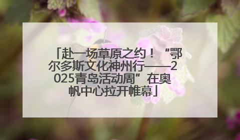 赴一场草原之约！“鄂尔多斯文化神州行——2025青岛活动周”在奥帆中心拉开帷幕