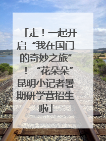 走！一起开启“我在国门的奇妙之旅”！“花朵朵”昆明小记者暑期研学营招生啦