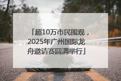超10万市民围观，2025年广州国际龙舟邀请赛圆满举行