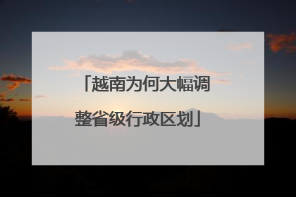 越南为何大幅调整省级行政区划