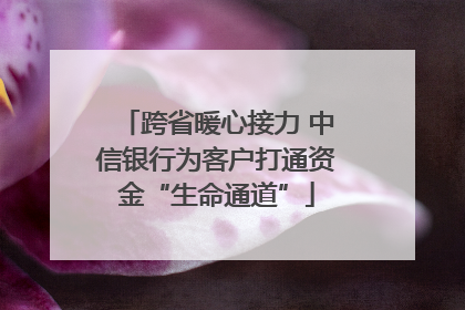 跨省暖心接力 中信银行为客户打通资金“生命通道”