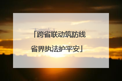 跨省联动筑防线 省界执法护平安