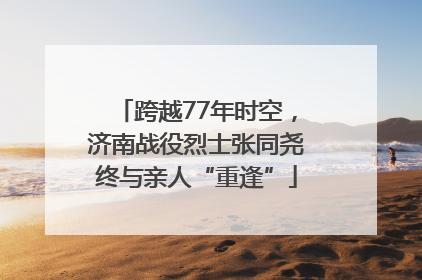 跨越77年时空，济南战役烈士张同尧终与亲人“重逢”