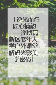逆光而行 匠心捕韵——淄博高新区老年大学户外课堂解码光影美学密码