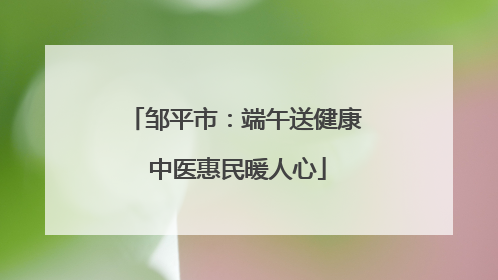 邹平市：端午送健康 中医惠民暖人心
