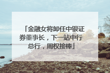 金融女将卸任中银证券董事长，下一站中行总行，周权接棒