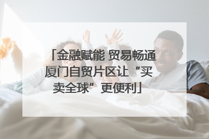 金融赋能 贸易畅通 厦门自贸片区让“买卖全球”更便利