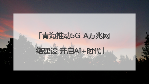 青海推动5G-A万兆网络建设 开启AI+时代