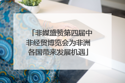 非媒盛赞第四届中非经贸博览会为非洲各国带来发展机遇