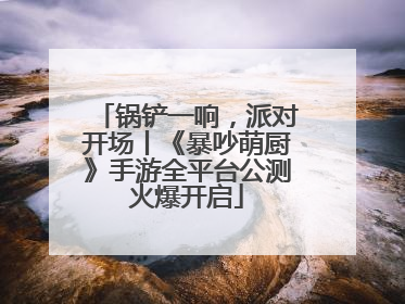 锅铲一响，派对开场丨《暴吵萌厨》手游全平台公测火爆开启